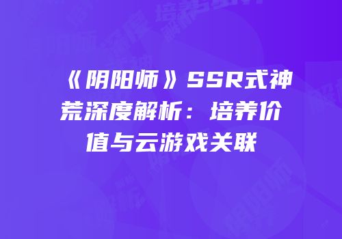 《阴阳师》SSR式神荒深度解析：培养价值与云游戏关联