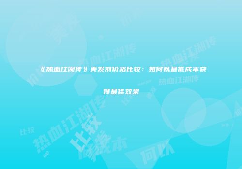 《热血江湖传》美发剂价格比较：如何以最低成本获得最佳效果