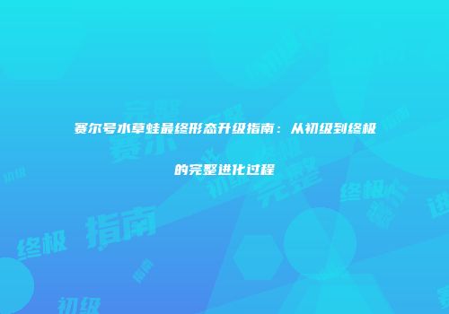 赛尔号水草蛙最终形态升级指南：从初级到终极的完整进化过程