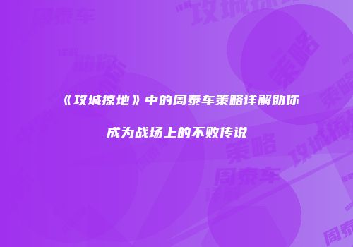 《攻城掠地》中的周泰车策略详解助你成为战场上的不败传说