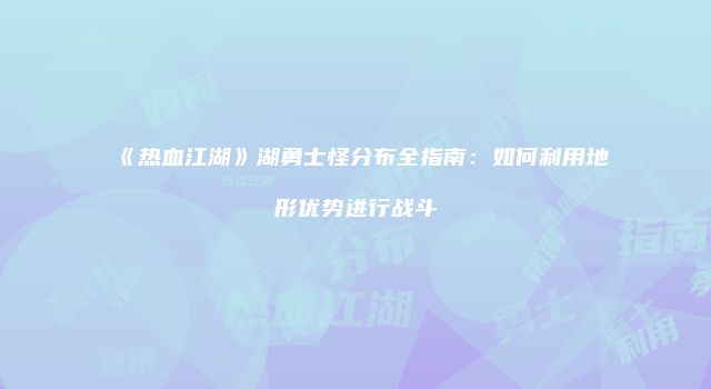 《热血江湖》湖勇士怪分布全指南：如何利用地形优势进行战斗