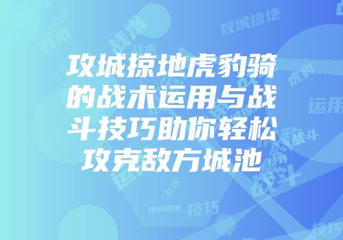 攻城掠地虎豹骑的战术运用与战斗技巧助你轻松攻克敌方城池