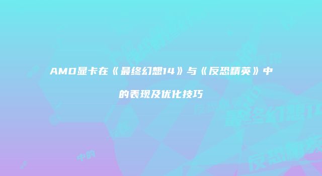 AMD显卡在《最终幻想14》与《反恐精英》中的表现及优化技巧