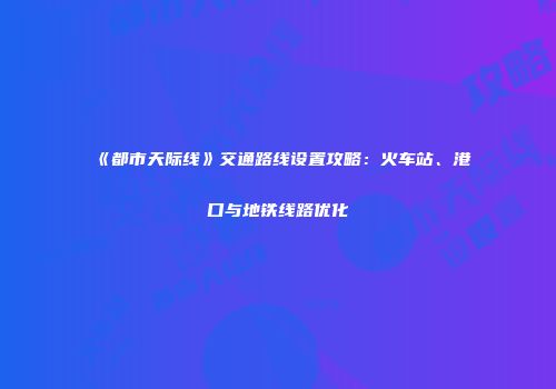 《都市天际线》交通路线设置攻略：火车站、港口与地铁线路优化