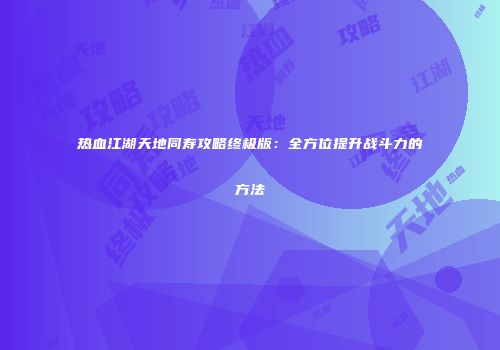 热血江湖天地同寿攻略终极版：全方位提升战斗力的方法