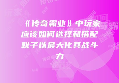 《传奇霸业》中玩家应该如何选择和搭配靴子以最大化其战斗力