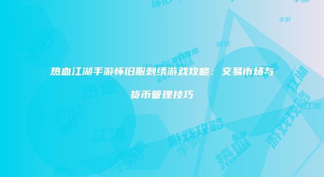 热血江湖手游怀旧服刺绣游戏攻略：交易市场与货币管理技巧