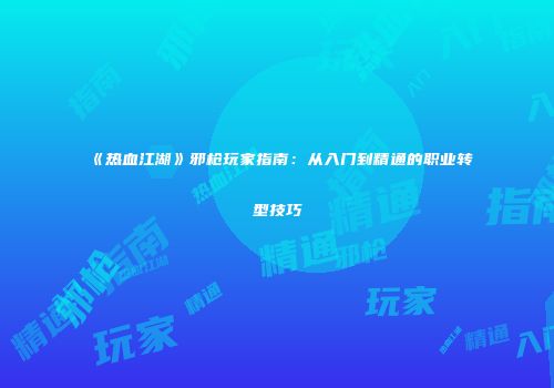 《热血江湖》邪枪玩家指南:从入门到精通的职业转型技巧