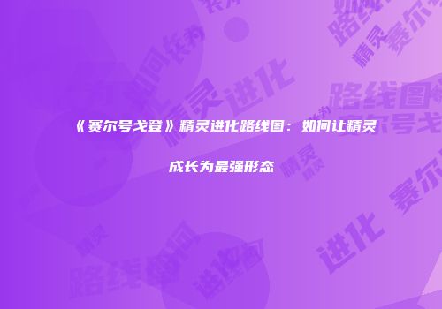 《赛尔号戈登》精灵进化路线图：如何让精灵成长为最强形态