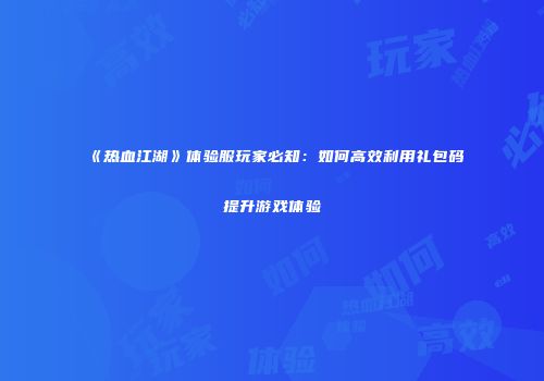 《热血江湖》体验服玩家必知：如何高效利用礼包码提升游戏体验