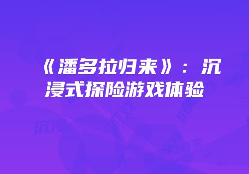 《潘多拉归来》：沉浸式探险游戏体验