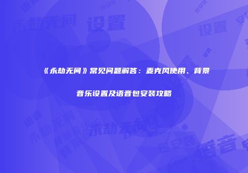 《永劫无间》常见问题解答：麦克风使用、背景音乐设置及语音包安装攻略