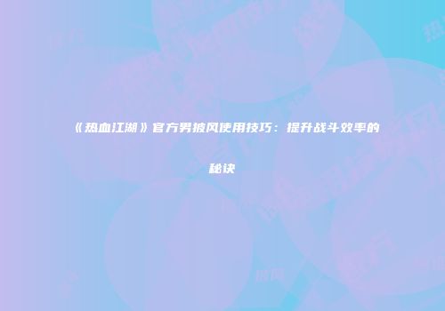《热血江湖》官方男披风使用技巧：提升战斗效率的秘诀