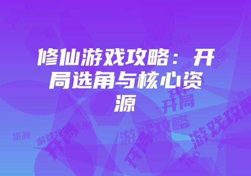 修仙游戏攻略：开局选角与核心资源