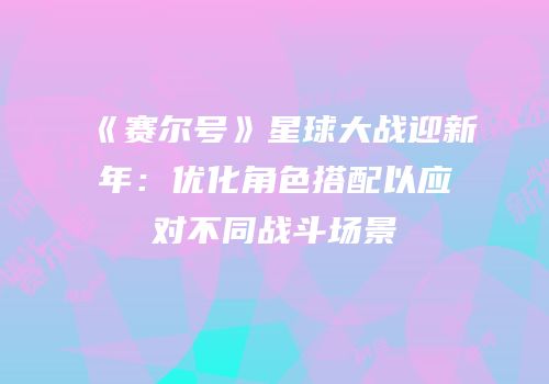 《赛尔号》星球大战迎新年：优化角色搭配以应对不同战斗场景