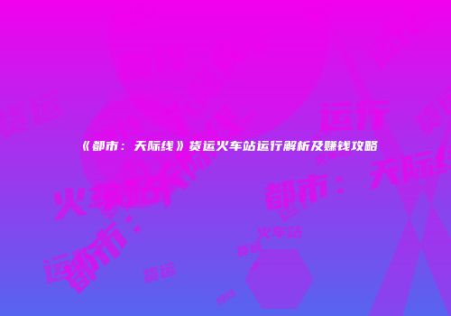 《都市：天际线》货运火车站运行解析及赚钱攻略