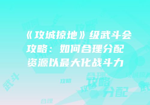 《攻城掠地》级武斗会攻略:如何合理分配资源以最大化战斗力