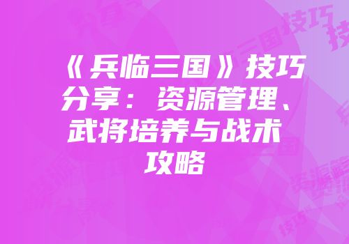 《兵临三国》技巧分享：资源管理、武将培养与战术攻略