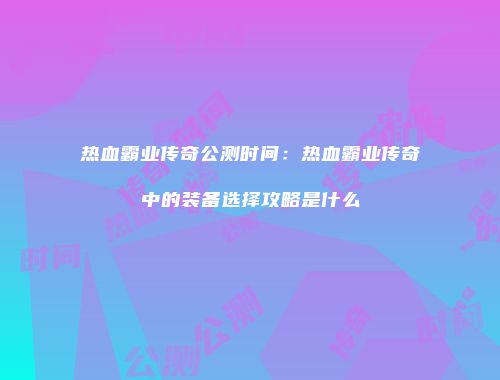 热血霸业传奇公测时间：热血霸业传奇中的装备选择攻略是什么