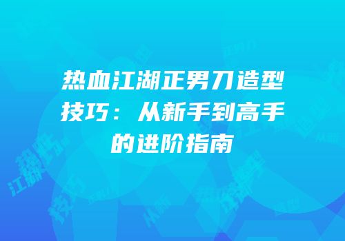 热血江湖正男刀造型技巧：从新手到高手的进阶指南