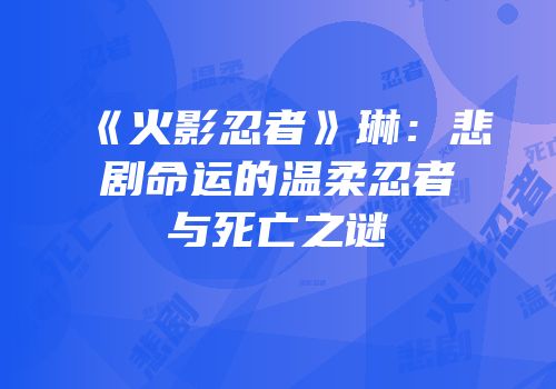 《火影忍者》琳：悲剧命运的温柔忍者与死亡之谜