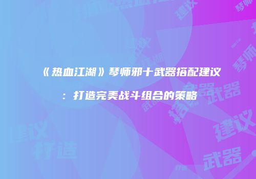 《热血江湖》琴师邪十武器搭配建议：打造完美战斗组合的策略