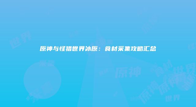 原神与怪猎世界冰原：食材采集攻略汇总