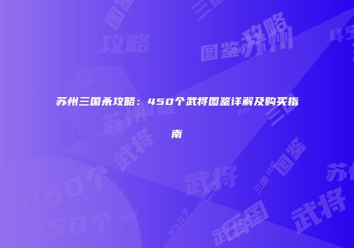 苏州三国杀攻略：450个武将图鉴详解及购买指南