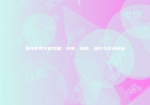 坦克世界火炮攻略：转换、参数、操作与战术解析