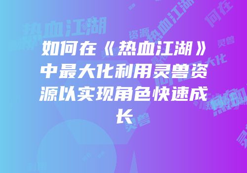 如何在《热血江湖》中最大化利用灵兽资源以实现角色快速成长