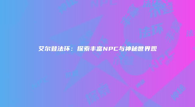 艾尔登法环：探索丰富NPC与神秘世界观