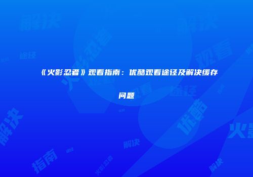 《火影忍者》观看指南：优酷观看途径及解决缓存问题