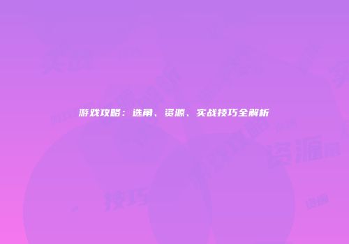 游戏攻略：选角、资源、实战技巧全解析