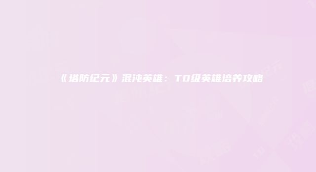 《塔防纪元》混沌英雄：T0级英雄培养攻略