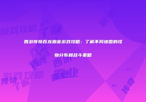 西游传奇百龙霸业游戏攻略：了解不同地图的怪物分布和战斗策略