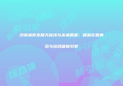 济南城市发展天际线与未来展望：保利花园典范与综合体新引擎