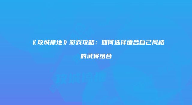 《攻城掠地》游戏攻略：如何选择适合自己风格的武将组合