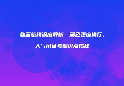 碧蓝航线深度解析：角色强度排行、人气角色与知识点揭秘