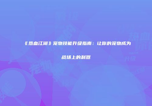 《热血江湖》宠物技能升级指南：让你的宠物成为战场上的利器