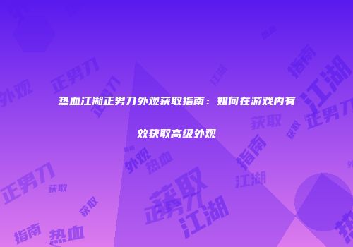 热血江湖正男刀外观获取指南:如何在游戏内有效获取高级外观