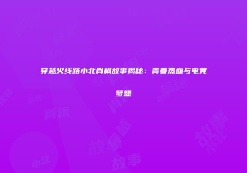 穿越火线路小北肖枫故事揭秘：青春热血与电竞梦想