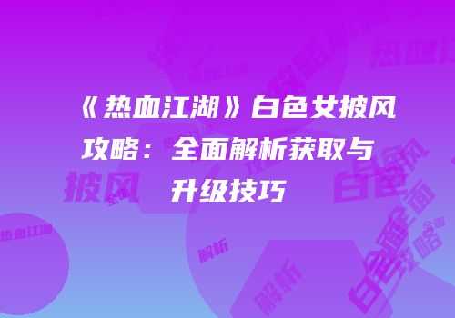 《热血江湖》白色女披风攻略：全面解析获取与升级技巧