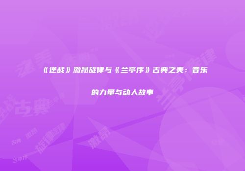 《逆战》激昂旋律与《兰亭序》古典之美：音乐的力量与动人故事
