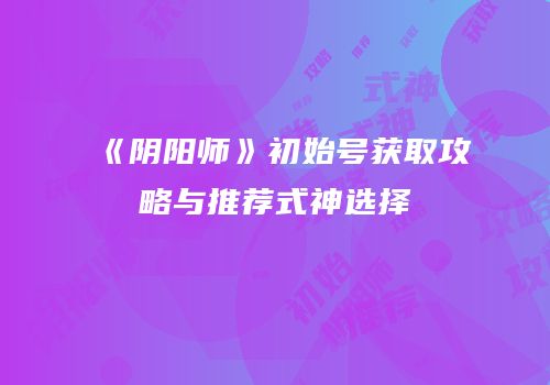 《阴阳师》初始号获取攻略与推荐式神选择
