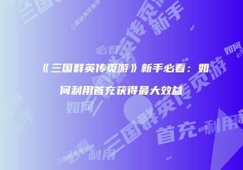《三国群英传页游》新手必看：如何利用首充获得最大效益