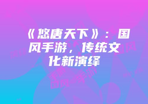 《悠唐天下》：国风手游，传统文化新演绎