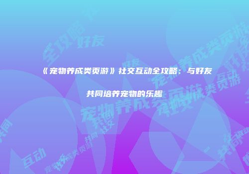 《宠物养成类页游》社交互动全攻略：与好友共同培养宠物的乐趣