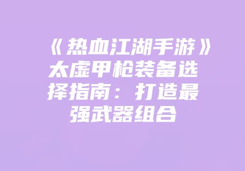 《热血江湖手游》太虚甲枪装备选择指南：打造最强武器组合