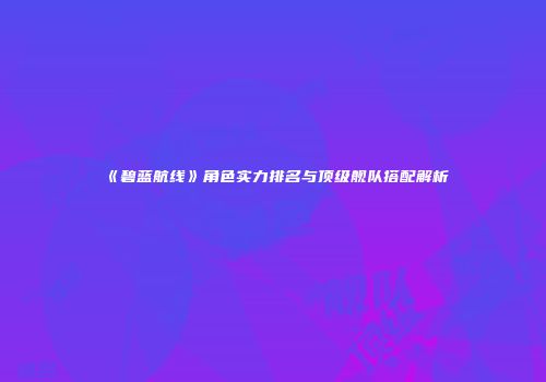 《碧蓝航线》角色实力排名与顶级舰队搭配解析