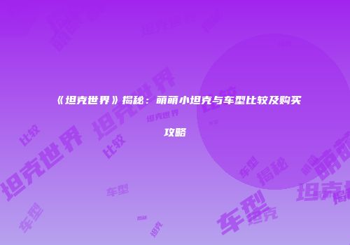 《坦克世界》揭秘：萌萌小坦克与车型比较及购买攻略